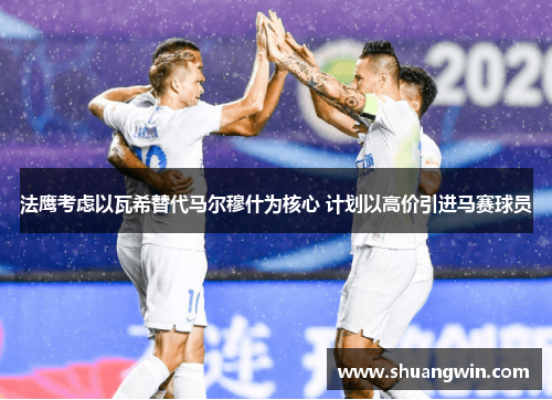 法鹰考虑以瓦希替代马尔穆什为核心 计划以高价引进马赛球员