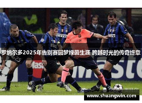 罗纳尔多2025年告别赛圆梦绿茵生涯 跨越时光的传奇终章